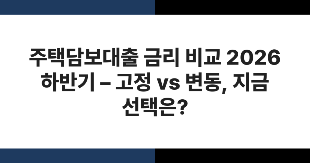 주택담보대출 금리 비교 2026 하반기 – 고정 vs 변동, 지금 선택은?